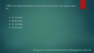 blogdacomissariadebordo.blogspot.com.br
145 Se um tripulante realizou uma jornada de 20 horas, seu repouso será
de:
 A) 12 horas
 B) 20 horas
 C) 16 horas
 D) 24 horas
 