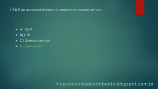 blogdacomissariadebordo.blogspot.com.br
146 É de responsabilidade do aeronauta manter em dia:
 A) CMA
 B) CHT
 C) Licença de voo
 D) CMA e CHT
 