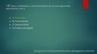 blogdacomissariadebordo.blogspot.com.br
147 Apos o embarque, a documentação de um pax deportado
permanece com o:
 A) Comissário
 B) Comandante
 C) Despachante
 D) Próprio passageiro
 