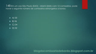 blogdacomissariadebordo.blogspot.com.br
148 Em um voo São Paulo (SAO) - Miami (MIA) com 12 comissários, pode
haver o seguinte número de comissários estrangeiros a bordo:
 A) 03
 B) 06
 C) 04
 D) 02
 