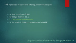 blogdacomissariadebordo.blogspot.com.br
149 A profissão de aeronauta está regulamentada por/pelo:
 A) Uma portaria da ANAC
 B) Código Brasileiro do Ar
 C) Lei e portaria interministerial
 D) Um boletim do diretor presidente do COMAER
 