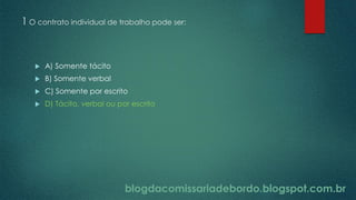 blogdacomissariadebordo.blogspot.com.br
1 O contrato individual de trabalho pode ser:
 A) Somente tácito
 B) Somente verbal
 C) Somente por escrito
 D) Tácito, verbal ou por escrito
blogdacomissariadebordo.blogspot.com.br
 