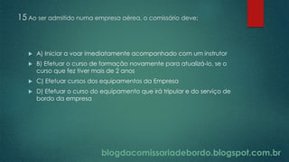 blogdacomissariadebordo.blogspot.com.br
15 Ao ser admitido numa empresa aérea, o comissário deve:
 A) Iniciar a voar imediatamente acompanhado com um instrutor
 B) Efetuar o curso de formação novamente para atualizá-lo, se o
curso que fez tiver mais de 2 anos
 C) Efetuar cursos dos equipamentos da Empresa
 D) Efetuar o curso do equipamento que irá tripular e do serviço de
bordo da empresa
 
