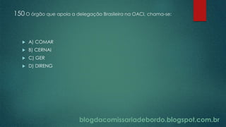 blogdacomissariadebordo.blogspot.com.br
150 O órgão que apoia a delegação Brasileira na OACI, chama-se:
 A) COMAR
 B) CERNAI
 C) GER
 D) DIRENG
 