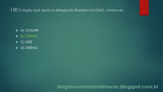 blogdacomissariadebordo.blogspot.com.br
150 O órgão que apoia a delegação Brasileira na OACI, chama-se:
 A) COMAR
 B) CERNAI
 C) GER
 D) DIRENG
 