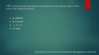 blogdacomissariadebordo.blogspot.com.br
151 As elaborações de regras e procedimentos de tráfego aéreo, entre
outras, são atribuições do/a:
 A) DIRENG
 B) COMAR
 C) DECEA
 D) TASA
 