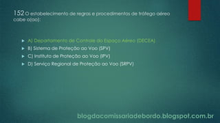 blogdacomissariadebordo.blogspot.com.br
152 O estabelecimento de regras e procedimentos de tráfego aéreo
cabe a(ao):
 A) Departamento de Controle do Espaço Aéreo (DECEA)
 B) Sistema de Proteção ao Voo (SPV)
 C) Instituto de Proteção ao Voo (IPV)
 D) Serviço Regional de Proteção ao Voo (SRPV)
 