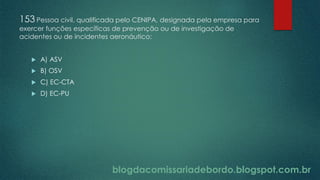 blogdacomissariadebordo.blogspot.com.br
153 Pessoa civil, qualificada pelo CENIPA, designada pela empresa para
exercer funções específicas de prevenção ou de investigação de
acidentes ou de incidentes aeronáutico:
 A) ASV
 B) OSV
 C) EC-CTA
 D) EC-PU
 