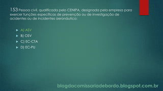 blogdacomissariadebordo.blogspot.com.br
153 Pessoa civil, qualificada pelo CENIPA, designada pela empresa para
exercer funções específicas de prevenção ou de investigação de
acidentes ou de incidentes aeronáutico:
 A) ASV
 B) OSV
 C) EC-CTA
 D) EC-PU
 