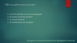 blogdacomissariadebordo.blogspot.com.br
155 O que significa abono pecuniário:
 A) Troca de férias com outro empregado
 B) Venda de 20 dias de férias
 C) Venda de férias
 D) Gratificações da categoria
 