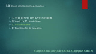 blogdacomissariadebordo.blogspot.com.br
155 O que significa abono pecuniário:
 A) Troca de férias com outro empregado
 B) Venda de 20 dias de férias
 C) Venda de férias
 D) Gratificações da categoria
 