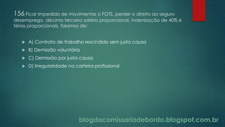 blogdacomissariadebordo.blogspot.com.br
156 Ficar impedido de movimentar o FGTS, perder o direito ao seguro
desemprego, décimo terceiro salário proporcional, indenização de 40% e
férias proporcionais, falamos de:
 A) Contrato de trabalho rescindido sem justa causa
 B) Demissão voluntária
 C) Demissão por justa causa
 D) Irregularidade na carteira profissional
 