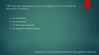 blogdacomissariadebordo.blogspot.com.br
157 Toda área destinada a pouso, decolagem e movimentação de
aeronaves, chama-se:
 A) Aeroclube
 B) Aeródromo
 C) Pátio de manobras
 D) Aeroporto internacional
 