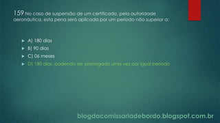 blogdacomissariadebordo.blogspot.com.br
159 No caso de suspensão de um certificado, pela autoridade
aeronáutica, esta pena será aplicada por um período não superior a:
 A) 180 dias
 B) 90 dias
 C) 06 meses
 D) 180 dias, podendo ser prorrogado uma vez por igual período
 