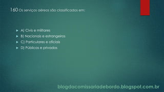blogdacomissariadebordo.blogspot.com.br
160 Os serviços aéreos são classificados em:
 A) Civis e militares
 B) Nacionais e estrangeiros
 C) Particulares e oficiais
 D) Públicos e privados
 