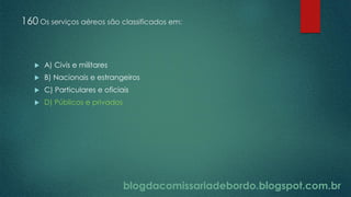 blogdacomissariadebordo.blogspot.com.br
160 Os serviços aéreos são classificados em:
 A) Civis e militares
 B) Nacionais e estrangeiros
 C) Particulares e oficiais
 D) Públicos e privados
 