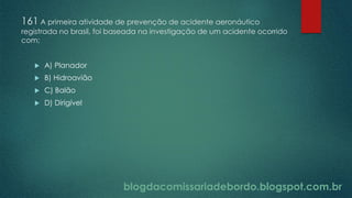blogdacomissariadebordo.blogspot.com.br
161 A primeira atividade de prevenção de acidente aeronáutico
registrada no brasil, foi baseada na investigação de um acidente ocorrido
com:
 A) Planador
 B) Hidroavião
 C) Balão
 D) Dirigível
 