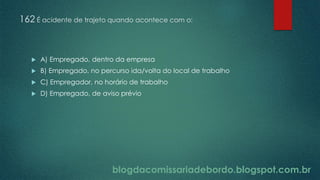 blogdacomissariadebordo.blogspot.com.br
162 É acidente de trajeto quando acontece com o:
 A) Empregado, dentro da empresa
 B) Empregado, no percurso ida/volta do local de trabalho
 C) Empregador, no horário de trabalho
 D) Empregado, de aviso prévio
 