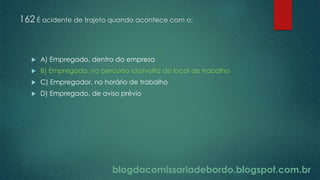 blogdacomissariadebordo.blogspot.com.br
162 É acidente de trajeto quando acontece com o:
 A) Empregado, dentro da empresa
 B) Empregado, no percurso ida/volta do local de trabalho
 C) Empregador, no horário de trabalho
 D) Empregado, de aviso prévio
 