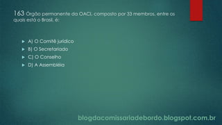 blogdacomissariadebordo.blogspot.com.br
163 Órgão permanente da OACI, composto por 33 membros, entre os
quais está o Brasil, é:
 A) O Comitê jurídico
 B) O Secretariado
 C) O Conselho
 D) A Assembléia
 