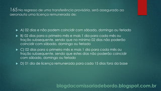 blogdacomissariadebordo.blogspot.com.br
165 No regresso de uma transferência provisória, será assegurado ao
aeronauta uma licença remunerada de:
 A) 02 dias e não podem coincidir com sábado, domingo ou feriado
 B) 02 dias para o primeiro mês e mais 1 dia para cada mês ou
fração subsequente, sendo que no mínimo 02 dias não poderão
coincidir com sábado, domingo ou feriado
 C) 02 dias para o primeiro mês e mais 1 dia para cada mês ou
fração subsequente, sendo que estes dias não poderão coincidir
com sábado, domingo ou feriado
 D) 01 dia de licença remunerada para cada 15 dias fora da base
 