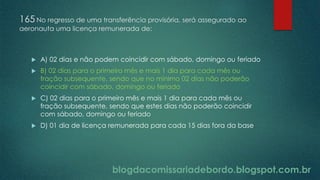 blogdacomissariadebordo.blogspot.com.br
165 No regresso de uma transferência provisória, será assegurado ao
aeronauta uma licença remunerada de:
 A) 02 dias e não podem coincidir com sábado, domingo ou feriado
 B) 02 dias para o primeiro mês e mais 1 dia para cada mês ou
fração subsequente, sendo que no mínimo 02 dias não poderão
coincidir com sábado, domingo ou feriado
 C) 02 dias para o primeiro mês e mais 1 dia para cada mês ou
fração subsequente, sendo que estes dias não poderão coincidir
com sábado, domingo ou feriado
 D) 01 dia de licença remunerada para cada 15 dias fora da base
 