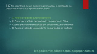 blogdacomissariadebordo.blogspot.com.br
167 Na ocorrência de um acidente aeronáutico, o certificado de
capacidade física dos tripulantes envolvidos:
 A) Perde a validade automaticamente
 B) Permanece válido, dependendo do parecer da CIAA
 C) Será passível de renovação por decisão da junta de saúde
 D) Perde a validade se o acidente causar lesões ao portador
 