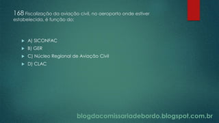 blogdacomissariadebordo.blogspot.com.br
168 Fiscalização da aviação civil, no aeroporto onde estiver
estabelecida, é função do:
 A) SICONFAC
 B) GER
 C) Núcleo Regional de Aviação Civil
 D) CLAC
 