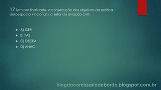 blogdacomissariadebordo.blogspot.com.br
17 Tem por finalidade, a consecução dos objetivos da política
aeroespacial nacional, no setor da aviação civil:
 A) GER
 B) FAB
 C) DECEA
 D) ANAC
 