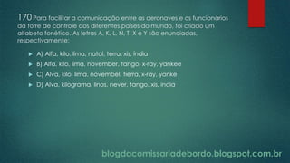 blogdacomissariadebordo.blogspot.com.br
170 Para facilitar a comunicação entre as aeronaves e os funcionários
da torre de controle dos diferentes países do mundo, foi criado um
alfabeto fonético. As letras A, K, L, N, T, X e Y são enunciadas,
respectivamente:
 A) Alfa, kilo, lima, natal, terra, xis, índia
 B) Alfa, kilo, lima, november, tango, x-ray, yankee
 C) Alva, kilo, lima, novembel, tierra, x-ray, yanke
 D) Alva, kilograma, linos, never, tango, xis, índia
 