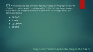 blogdacomissariadebordo.blogspot.com.br
171 A simplificação das formalidades aduaneiras, de imigração e saúde
pública, no que se refere ao tráfego aéreo internacional, bem como o
tratamento dos múltiplos aspectos econômicos do tráfego aéreo, foi
conseguida pela:
 A) OACI
 B) IATA
 C) CERNAI
 D) ONU
 