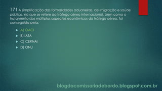 blogdacomissariadebordo.blogspot.com.br
171 A simplificação das formalidades aduaneiras, de imigração e saúde
pública, no que se refere ao tráfego aéreo internacional, bem como o
tratamento dos múltiplos aspectos econômicos do tráfego aéreo, foi
conseguida pela:
 A) OACI
 B) IATA
 C) CERNAI
 D) ONU
 