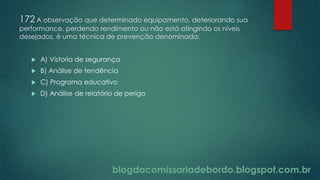 blogdacomissariadebordo.blogspot.com.br
172 A observação que determinado equipamento, deteriorando sua
performance, perdendo rendimento ou não está atingindo os níveis
desejados, é uma técnica de prevenção denominada:
 A) Vistoria de segurança
 B) Análise de tendência
 C) Programa educativo
 D) Análise de relatório de perigo
 