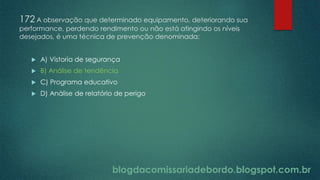 blogdacomissariadebordo.blogspot.com.br
172 A observação que determinado equipamento, deteriorando sua
performance, perdendo rendimento ou não está atingindo os níveis
desejados, é uma técnica de prevenção denominada:
 A) Vistoria de segurança
 B) Análise de tendência
 C) Programa educativo
 D) Análise de relatório de perigo
 
