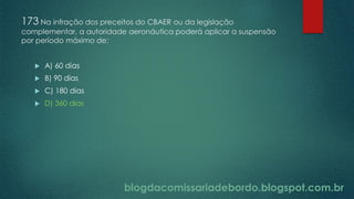 blogdacomissariadebordo.blogspot.com.br
173 Na infração dos preceitos do CBAER ou da legislação
complementar, a autoridade aeronáutica poderá aplicar a suspensão
por período máximo de:
 A) 60 dias
 B) 90 dias
 C) 180 dias
 D) 360 dias
 
