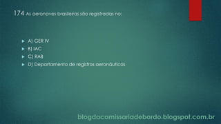blogdacomissariadebordo.blogspot.com.br
174 As aeronaves brasileiras são registradas no:
 A) GER IV
 B) IAC
 C) RAB
 D) Departamento de registros aeronáuticos
 