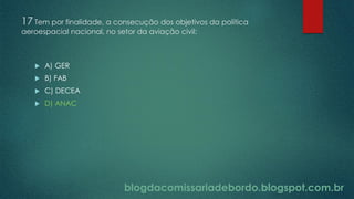 blogdacomissariadebordo.blogspot.com.br
17 Tem por finalidade, a consecução dos objetivos da política
aeroespacial nacional, no setor da aviação civil:
 A) GER
 B) FAB
 C) DECEA
 D) ANAC
 