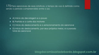 blogdacomissariadebordo.blogspot.com.br
175 Para aeronaves de asas rotativas, o tempo de voo é definido como
sendo o período compreendido entre o (a):
 A) Início da decolagem e o pouso
 B) Partida e o corte dos motores
 C) Início do deslocamento e o estacionamento da aeronave
 D) Início do deslocamento, por seus próprios meios, e a parada
total da aeronave
 