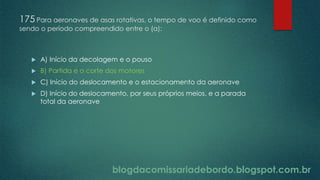 blogdacomissariadebordo.blogspot.com.br
175 Para aeronaves de asas rotativas, o tempo de voo é definido como
sendo o período compreendido entre o (a):
 A) Início da decolagem e o pouso
 B) Partida e o corte dos motores
 C) Início do deslocamento e o estacionamento da aeronave
 D) Início do deslocamento, por seus próprios meios, e a parada
total da aeronave
 