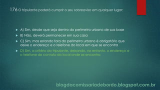 blogdacomissariadebordo.blogspot.com.br
176 O tripulante poderá cumprir o seu sobreaviso em qualquer lugar:
 A) Sim, desde que seja dentro do perímetro urbano de sua base
 B) Não, deverá permanecer em sua casa
 C) Sim, mas estando fora do perímetro urbano é obrigatório que
deixe o endereço e o telefone do local em que se encontra
 D) Sim, a critério do tripulante, deixando, no entanto, o endereço e
o telefone de contato do local onde se encontra
 