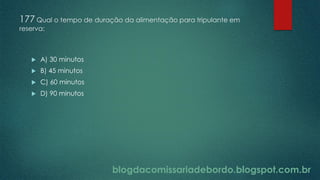 blogdacomissariadebordo.blogspot.com.br
177 Qual o tempo de duração da alimentação para tripulante em
reserva:
 A) 30 minutos
 B) 45 minutos
 C) 60 minutos
 D) 90 minutos
 