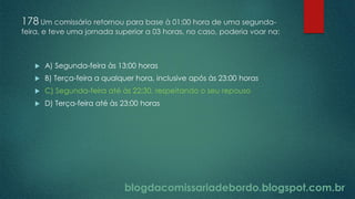 blogdacomissariadebordo.blogspot.com.br
178 Um comissário retornou para base à 01:00 hora de uma segunda-
feira, e teve uma jornada superior a 03 horas, no caso, poderia voar na:
 A) Segunda-feira às 13:00 horas
 B) Terça-feira a qualquer hora, inclusive após às 23:00 horas
 C) Segunda-feira até às 22:30, respeitando o seu repouso
 D) Terça-feira até às 23:00 horas
 