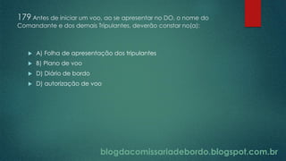 blogdacomissariadebordo.blogspot.com.br
179 Antes de iniciar um voo, ao se apresentar no DO, o nome do
Comandante e dos demais Tripulantes, deverão constar no(a):
 A) Folha de apresentação dos tripulantes
 B) Plano de voo
 D) Diário de bordo
 D) autorização de voo
 
