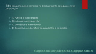 blogdacomissariadebordo.blogspot.com.br
18 O transporte aéreo comercial no Brasil apresenta os seguintes níveis
de atuação:
 A) Publico e especializado
 B) Industrial e aerodesportivo
 C) Doméstico e internacional
 D) Desportivo, em beneficio do proprietário e do publico
 