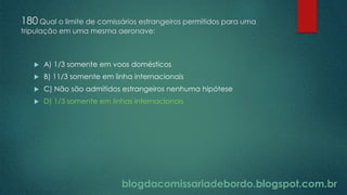 blogdacomissariadebordo.blogspot.com.br
180 Qual o limite de comissários estrangeiros permitidos para uma
tripulação em uma mesma aeronave:
 A) 1/3 somente em voos domésticos
 B) 11/3 somente em linha internacionais
 C) Não são admitidos estrangeiros nenhuma hipótese
 D) 1/3 somente em linhas internacionais
 