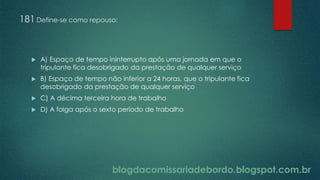 blogdacomissariadebordo.blogspot.com.br
181 Define-se como repouso:
 A) Espaço de tempo ininterrupto após uma jornada em que o
tripulante fica desobrigado da prestação de qualquer serviço
 B) Espaço de tempo não inferior a 24 horas, que o tripulante fica
desobrigado da prestação de qualquer serviço
 C) A décima terceira hora de trabalho
 D) A folga após o sexto período de trabalho
 