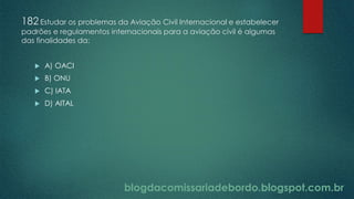blogdacomissariadebordo.blogspot.com.br
182Estudar os problemas da Aviação Civil Internacional e estabelecer
padrões e regulamentos internacionais para a aviação civil é algumas
das finalidades da:
 A) OACI
 B) ONU
 C) IATA
 D) AITAL
 