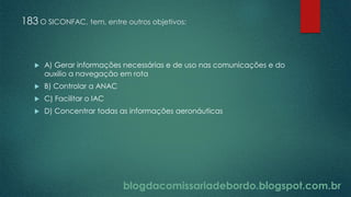 blogdacomissariadebordo.blogspot.com.br
183 O SICONFAC, tem, entre outros objetivos:
 A) Gerar informações necessárias e de uso nas comunicações e do
auxilio a navegação em rota
 B) Controlar a ANAC
 C) Facilitar o IAC
 D) Concentrar todas as informações aeronáuticas
 