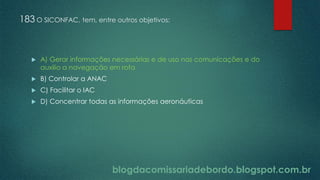blogdacomissariadebordo.blogspot.com.br
183 O SICONFAC, tem, entre outros objetivos:
 A) Gerar informações necessárias e de uso nas comunicações e do
auxilio a navegação em rota
 B) Controlar a ANAC
 C) Facilitar o IAC
 D) Concentrar todas as informações aeronáuticas
 