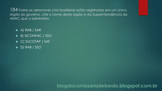 blogdacomissariadebordo.blogspot.com.br
184 Todas as aeronaves civis brasileiras estão registradas em um único
órgão do governo, cite o nome deste órgão e da Superintendência da
ANAC que o administra:
 A) RAB / SAR
 B) SICONFAC / SSO
 C) SUCOTAP / SAF
 D) RAB / SSO
 